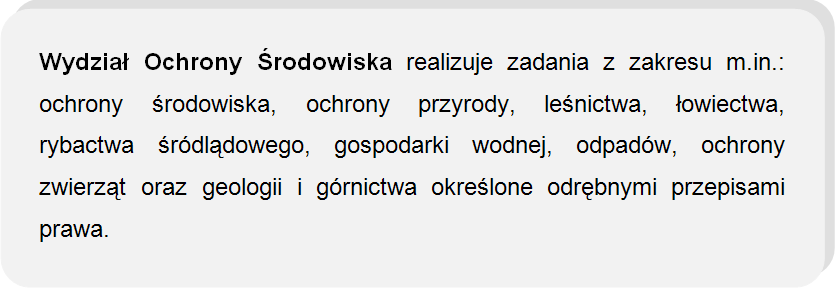 Wydział Ochrony Środowiska realizuje zadania z zakresu m.in.: ochrony środowiska, ochrony przyrody, leśnictwa, łowiectwa, rybactwa śródlądowego, gospodarki wodnej, odpadów, ochrony zwierząt oraz geologii i górnictwa określone odrębnymi przepisami prawa.